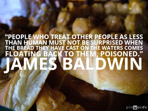 People who treat other people as less than human must not be surprised when the bread they have cast on the waters comes floating back to them, poisoned.  James Baldwin
