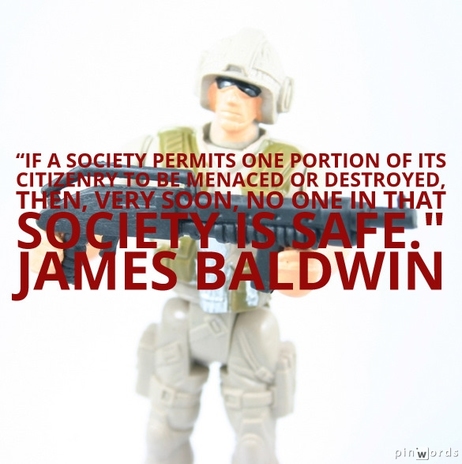 If a society permits one portion of its citizenry to be menaced or destroyed, then, very soon, no one in that society is safe.  James Baldwin